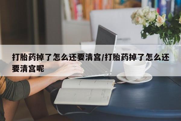 流产药叫什么名购买流程打胎药掉了怎么还要清宫/打胎药掉了怎么还要清宫呢
