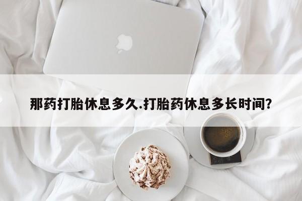 流产药叫什么名购买流程那药打胎休息多久.打胎药休息多长时间？