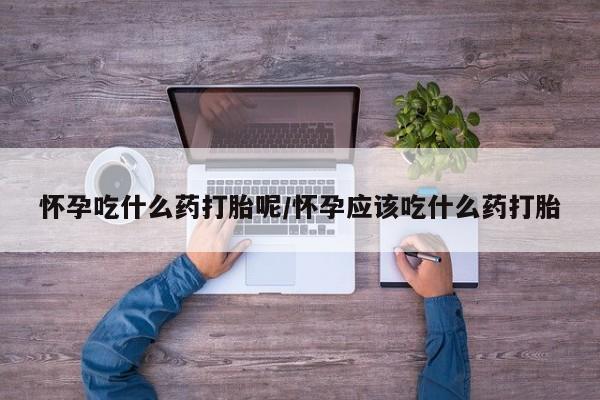 流产药叫什么名购买流程怀孕吃什么药打胎呢/怀孕应该吃什么药打胎