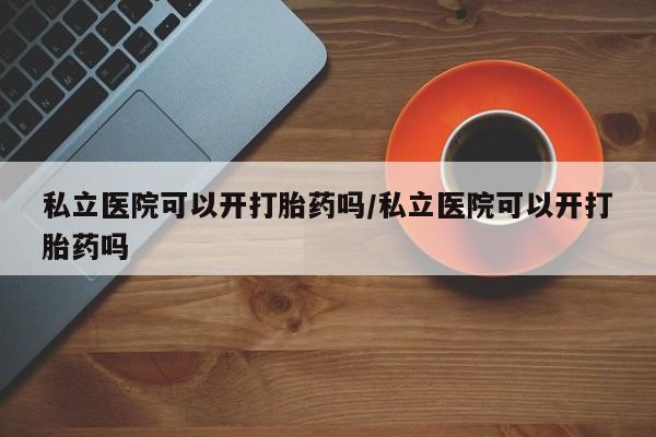 流产药叫什么名购买流程私立医院可以开打胎药吗/私立医院可以开打胎药吗