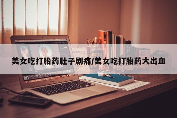 流产药叫什么名购买流程美女吃打胎药肚子剧痛/美女吃打胎药大出血