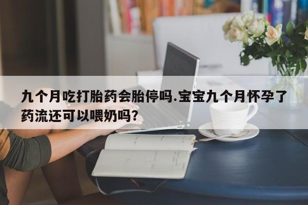 流产药叫什么名购买流程九个月吃打胎药会胎停吗.宝宝九个月怀孕了药流还可以喂奶吗？