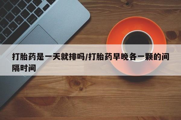 流产药叫什么名购买流程打胎药是一天就排吗/打胎药早晚各一颗的间隔时间