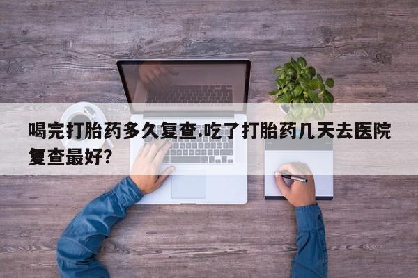 流产药叫什么名购买流程喝完打胎药多久复查.吃了打胎药几天去医院复查最好？