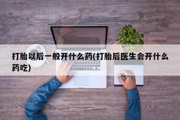 流产药叫什么名购买流程打胎以后一般开什么药(打胎后医生会开什么药吃)