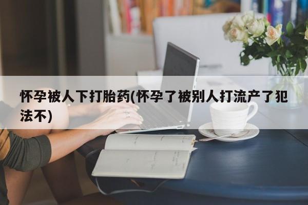 流产药叫什么名购买流程怀孕被人下打胎药(怀孕了被别人打流产了犯法不)