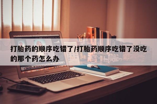 流产药叫什么名购买流程打胎药的顺序吃错了/打胎药顺序吃错了没吃的那个药怎么办