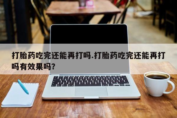 流产药叫什么名购买流程打胎药吃完还能再打吗.打胎药吃完还能再打吗有效果吗？