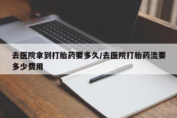 流产药叫什么名购买流程去医院拿到打胎药要多久/去医院打胎药流要多少费用