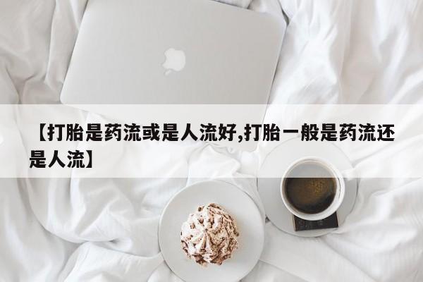 流产药叫什么名购买流程【打胎是药流或是人流好,打胎一般是药流还是人流】