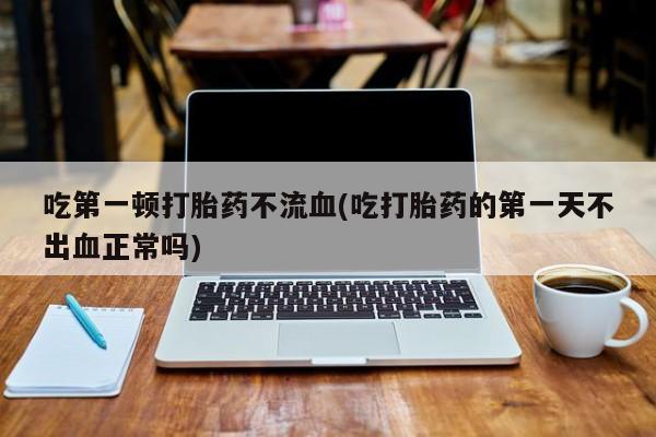 流产药叫什么名购买流程吃第一顿打胎药不流血(吃打胎药的第一天不出血正常吗)