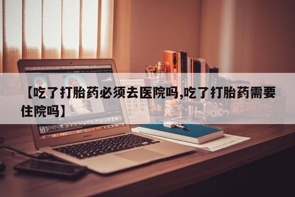 流产药叫什么名购买流程【吃了打胎药必须去医院吗,吃了打胎药需要住院吗】