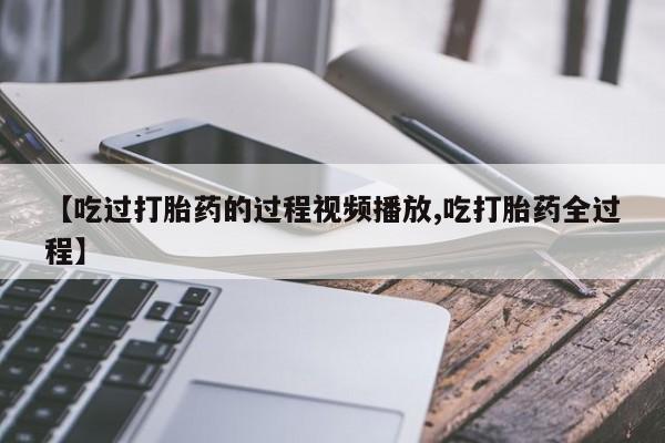 流产药叫什么名购买流程【吃过打胎药的过程视频播放,吃打胎药全过程】