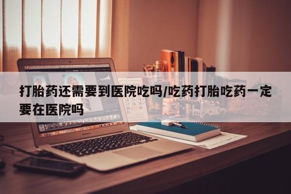 流产药叫什么名购买流程打胎药还需要到医院吃吗/吃药打胎吃药一定要在医院吗