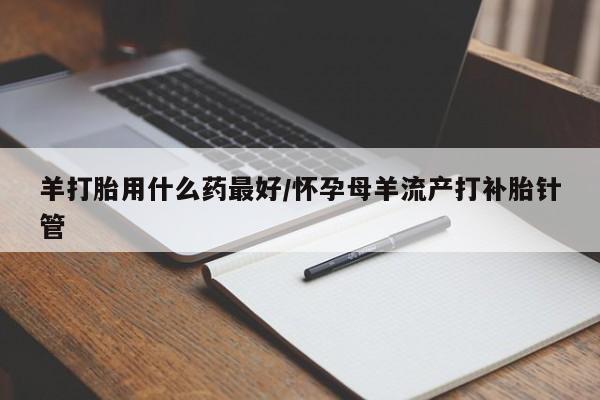 流产药叫什么名购买流程羊打胎用什么药最好/怀孕母羊流产打补胎针管