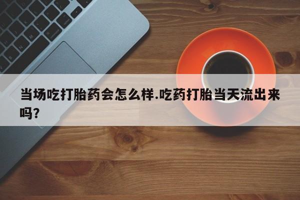 流产药叫什么名购买流程当场吃打胎药会怎么样.吃药打胎当天流出来吗？