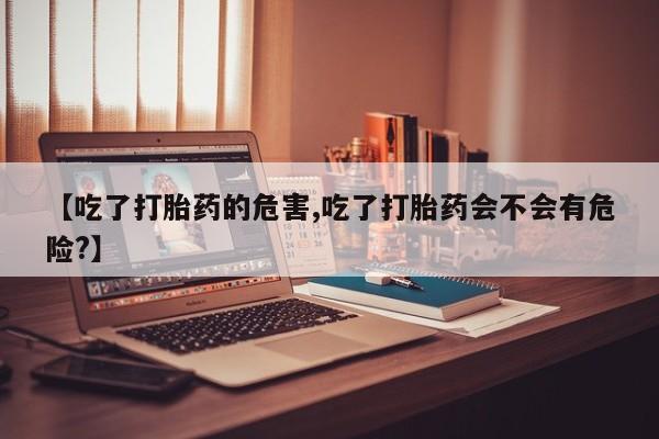 流产药叫什么名购买流程【吃了打胎药的危害,吃了打胎药会不会有危险?】