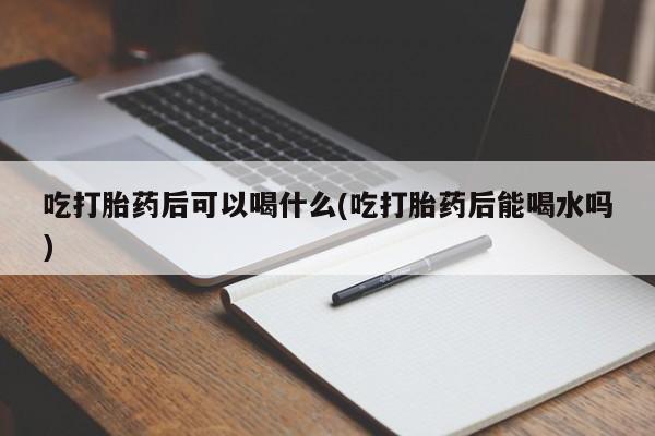 流产药叫什么名购买流程吃打胎药后可以喝什么(吃打胎药后能喝水吗)