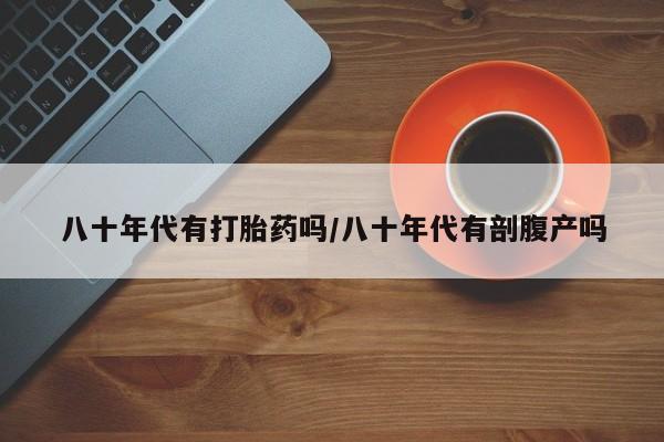 流产药叫什么名购买流程八十年代有打胎药吗/八十年代有剖腹产吗