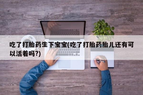 流产药叫什么名购买流程吃了打胎药生下宝宝(吃了打胎药胎儿还有可以活着吗?)