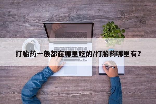 流产药叫什么名购买流程打胎药一般都在哪里吃的/打胎药哪里有?