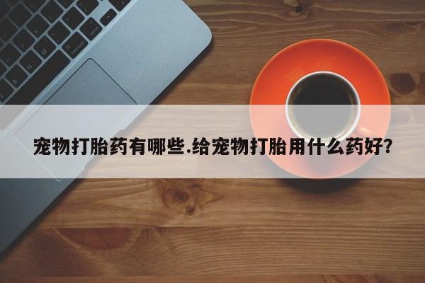 流产药叫什么名购买流程宠物打胎药有哪些.给宠物打胎用什么药好？
