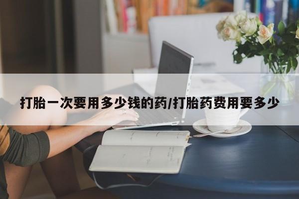 流产药叫什么名购买流程打胎一次要用多少钱的药/打胎药费用要多少