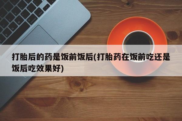 流产药叫什么名购买流程打胎后的药是饭前饭后(打胎药在饭前吃还是饭后吃效果好)