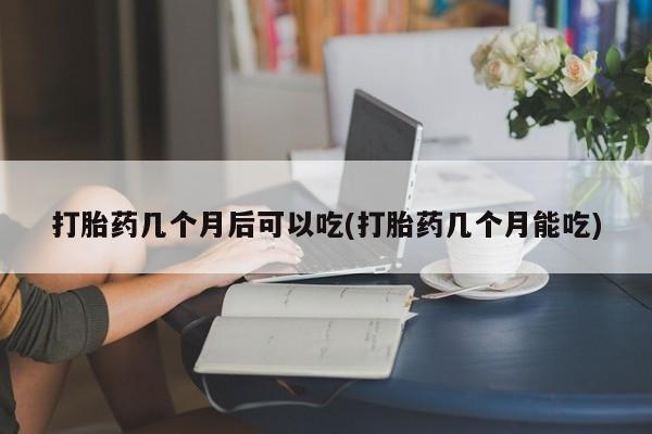 流产药叫什么名购买流程打胎药几个月后可以吃(打胎药几个月能吃)