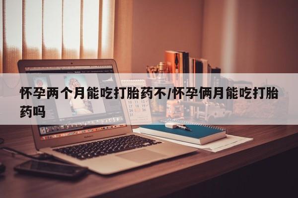 流产药叫什么名购买流程怀孕两个月能吃打胎药不/怀孕俩月能吃打胎药吗