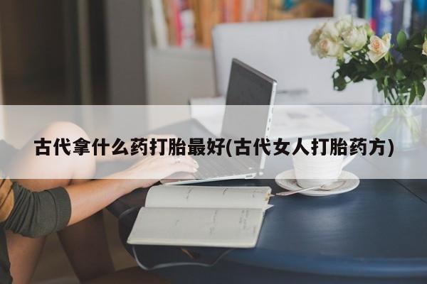 流产药叫什么名购买流程古代拿什么药打胎最好(古代女人打胎药方)