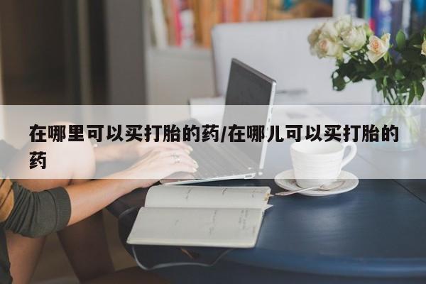 流产药叫什么名购买流程在哪里可以买打胎的药/在哪儿可以买打胎的药