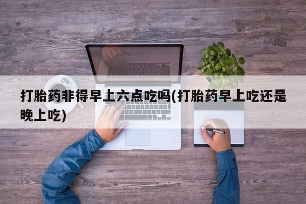 流产药叫什么名购买流程打胎药非得早上六点吃吗(打胎药早上吃还是晚上吃)
