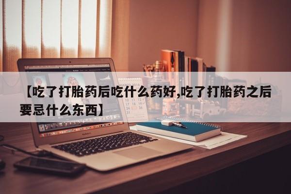 流产药叫什么名购买流程【吃了打胎药后吃什么药好,吃了打胎药之后要忌什么东西】