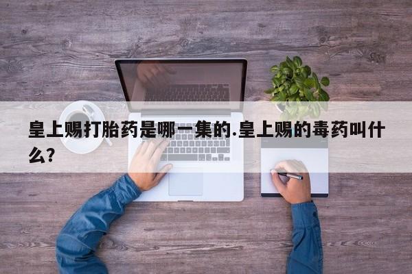 流产药叫什么名购买流程皇上赐打胎药是哪一集的.皇上赐的毒药叫什么？