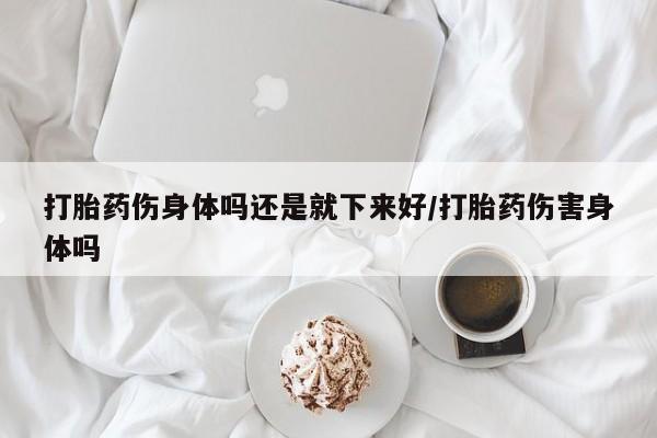 流产药叫什么名购买流程打胎药伤身体吗还是就下来好/打胎药伤害身体吗
