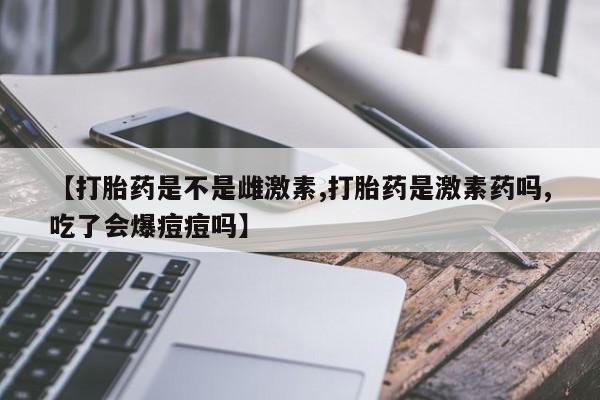 流产药叫什么名购买流程【打胎药是不是雌激素,打胎药是激素药吗,吃了会爆痘痘吗】