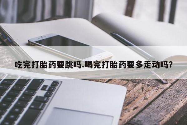 流产药叫什么名购买流程吃完打胎药要跳吗.喝完打胎药要多走动吗？