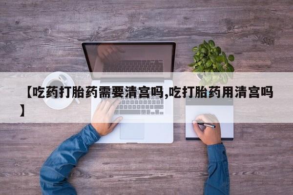 流产药叫什么名购买流程【吃药打胎药需要清宫吗,吃打胎药用清宫吗】