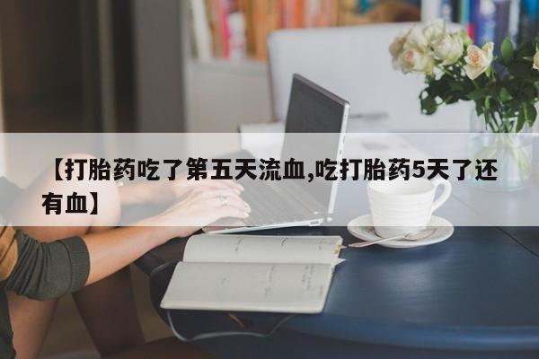 流产药叫什么名购买流程【打胎药吃了第五天流血,吃打胎药5天了还有血】