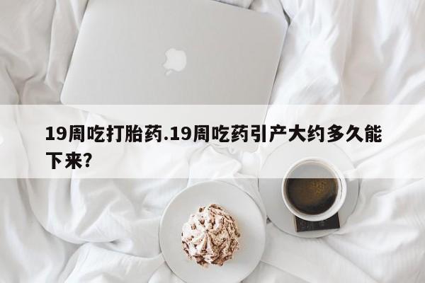 流产药叫什么名购买流程19周吃打胎药.19周吃药引产大约多久能下来？