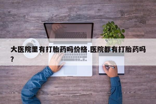 流产药叫什么名购买流程大医院里有打胎药吗价格.医院都有打胎药吗？