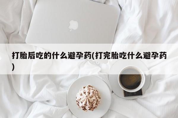 流产药叫什么名购买流程打胎后吃的什么避孕药(打完胎吃什么避孕药)