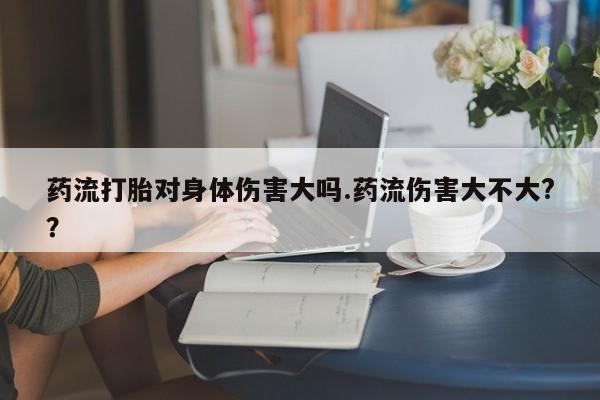 流产药叫什么名购买流程药流打胎对身体伤害大吗.药流伤害大不大?？