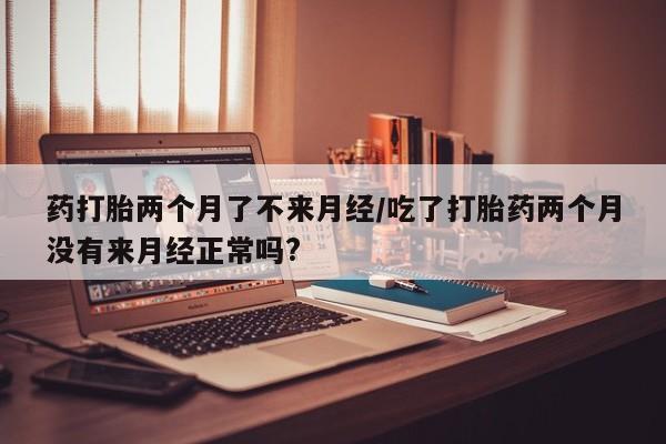 流产药叫什么名购买流程药打胎两个月了不来月经/吃了打胎药两个月没有来月经正常吗?