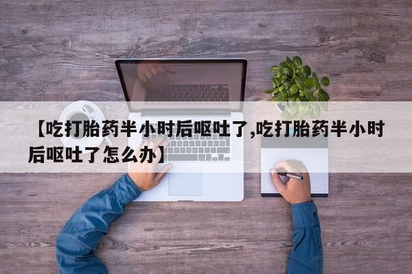 流产药叫什么名购买流程【吃打胎药半小时后呕吐了,吃打胎药半小时后呕吐了怎么办】