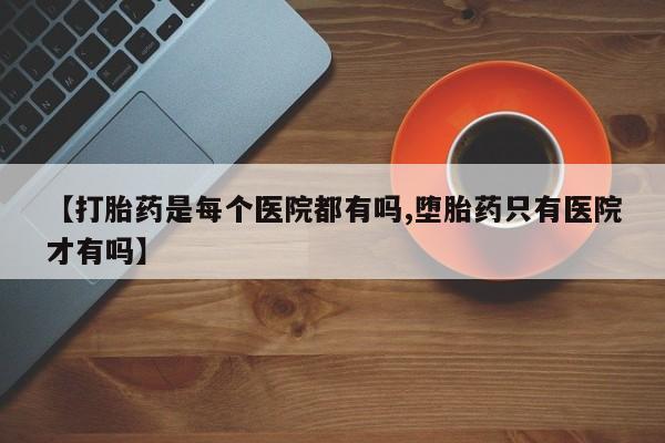流产药叫什么名购买流程【打胎药是每个医院都有吗,堕胎药只有医院才有吗】
