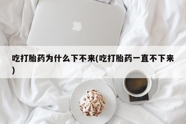 流产药叫什么名购买流程吃打胎药为什么下不来(吃打胎药一直不下来)