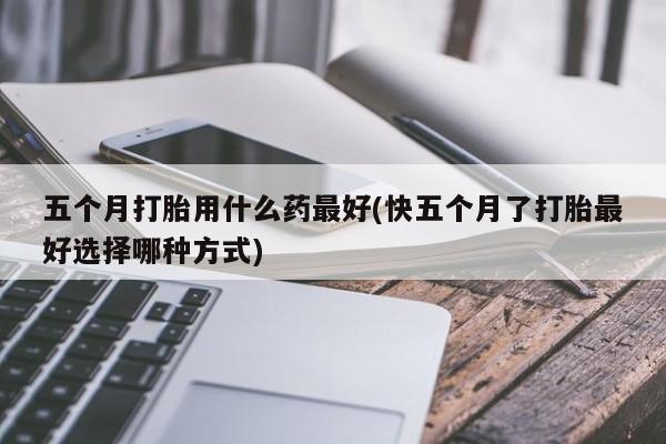 流产药叫什么名购买流程五个月打胎用什么药最好(快五个月了打胎最好选择哪种方式)