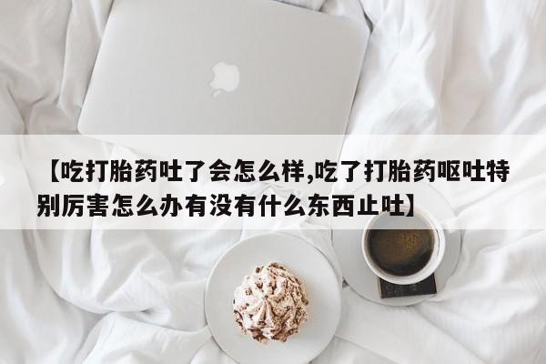 流产药叫什么名购买流程【吃打胎药吐了会怎么样,吃了打胎药呕吐特别厉害怎么办有没有什么东西止吐】